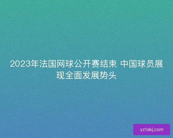 2023年法国网球公开赛结束 中国球员展现全面发展势头