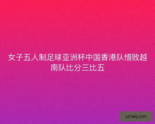 女子五人制足球亚洲杯中国香港队惜败越南队比分三比五