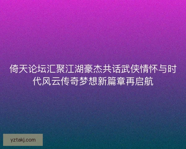 倚天论坛汇聚江湖豪杰共话武侠情怀与时代风云传奇梦想新篇章再启航 倚天论坛汇聚江湖豪杰共话武侠情怀与时代风云传奇梦想新篇章再启航