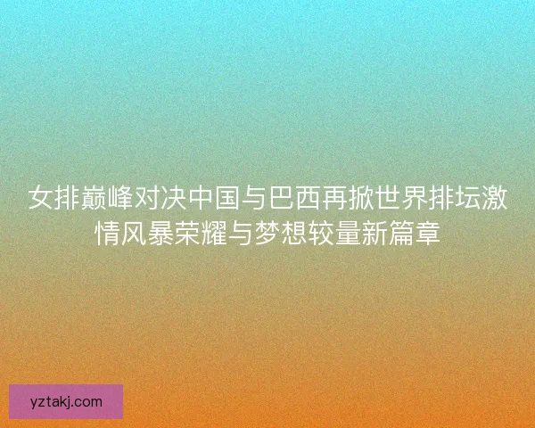 女排巅峰对决中国与巴西再掀世界排坛激情风暴荣耀与梦想较量新篇章