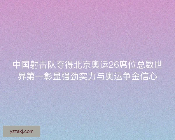 中国射击队夺得北京奥运26席位总数世界第一彰显强劲实力与奥运争金信心