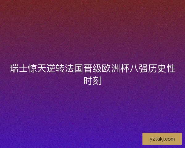 瑞士惊天逆转法国晋级欧洲杯八强历史性时刻 瑞士惊天逆转法国晋级欧洲杯八强历史性时刻