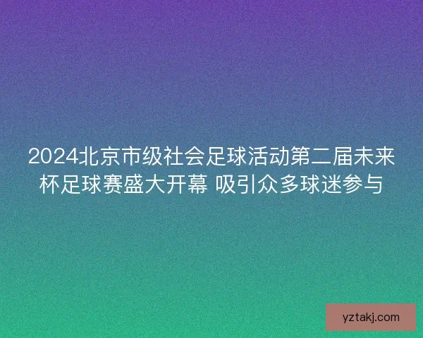 2024北京市级社会足球活动第二届未来杯足球赛盛大开幕 吸引众多球迷参与