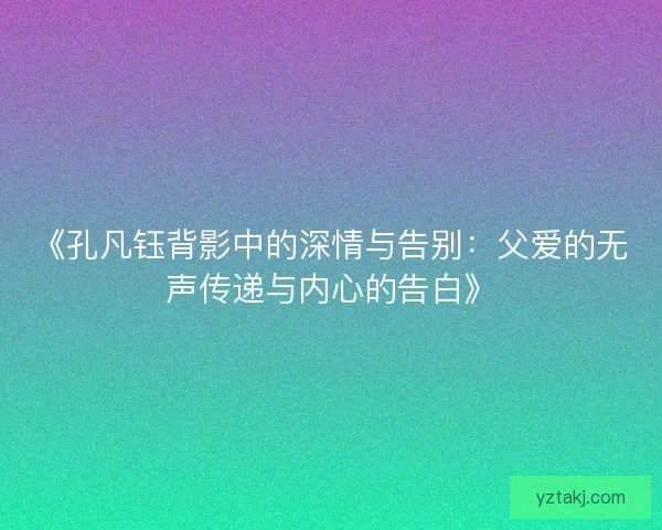 《孔凡钰背影中的深情与告别：父爱的无声传递与内心的告白》
