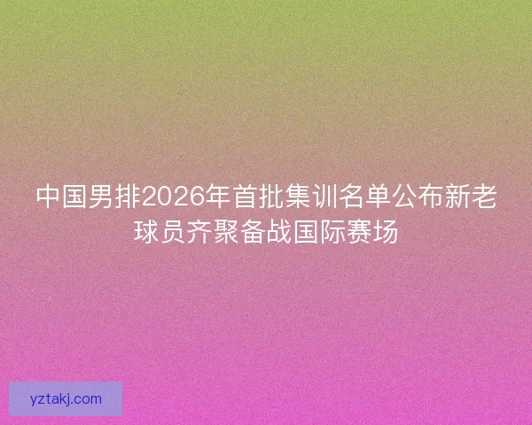 中国男排2026年首批集训名单公布新老球员齐聚备战国际赛场