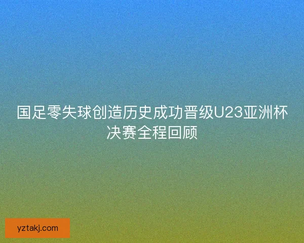 国足零失球创造历史成功晋级U23亚洲杯决赛全程回顾