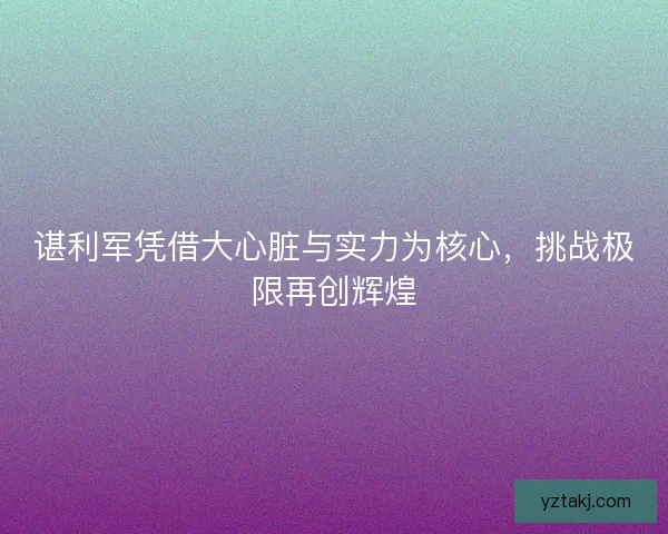谌利军凭借大心脏与实力为核心,挑战极限再创辉煌 谌利军凭借大心脏与实力为核心,挑战极限再创辉煌