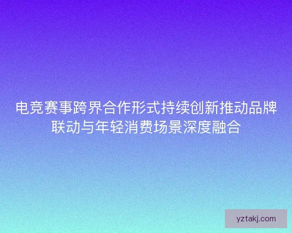 电竞赛事跨界合作形式持续创新推动品牌联动与年轻消费场景深度融合