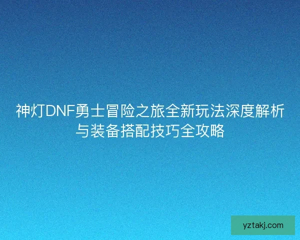 神灯DNF勇士冒险之旅全新玩法深度解析与装备搭配技巧全攻略 神灯DNF勇士冒险之旅全新玩法深度解析与装备搭配技巧全攻略