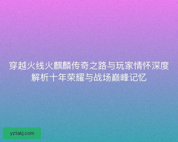 穿越火线火麒麟传奇之路与玩家情怀深度解析十年荣耀与战场巅峰记忆 穿越火线火麒麟传奇之路与玩家情怀深度解析十年荣耀与战场巅峰记忆