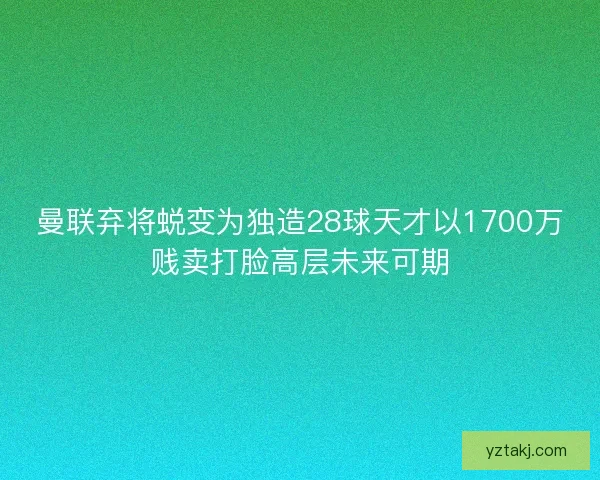 曼联弃将蜕变为独造28球天才以1700万贱卖打脸高层未来可期 曼联弃将蜕变为独造28球天才以1700万贱卖打脸高层未来可期
