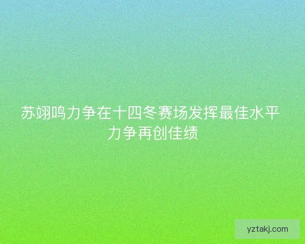 苏翊鸣力争在十四冬赛场发挥最佳水平 力争再创佳绩 苏翊鸣力争在十四冬赛场发挥最佳水平 力争再创佳绩
